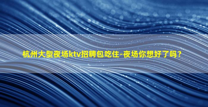 杭州大型夜场ktv招聘包吃住-夜场你想好了吗？